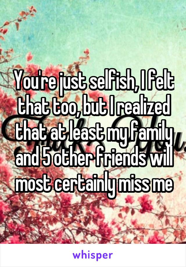 You're just selfish, I felt that too, but I realized that at least my family and 5 other friends will most certainly miss me