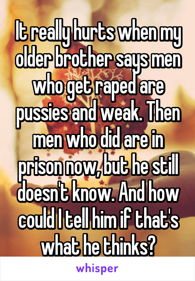 It really hurts when my older brother says men who get raped are pussies and weak. Then men who did are in prison now, but he still doesn't know. And how could I tell him if that's what he thinks?