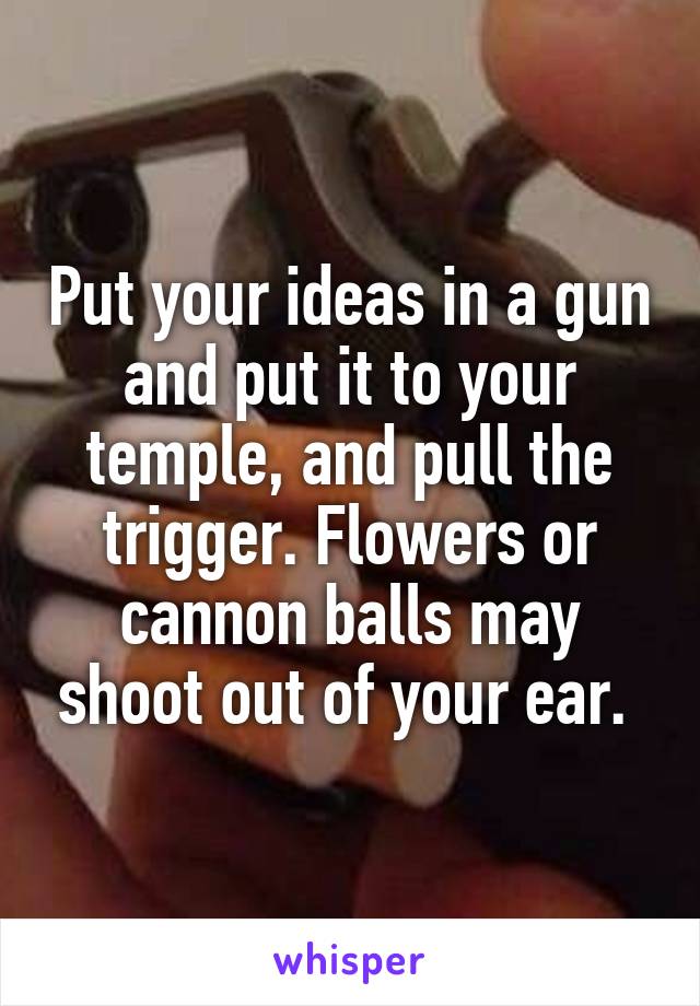 Put your ideas in a gun and put it to your temple, and pull the trigger. Flowers or cannon balls may shoot out of your ear. 