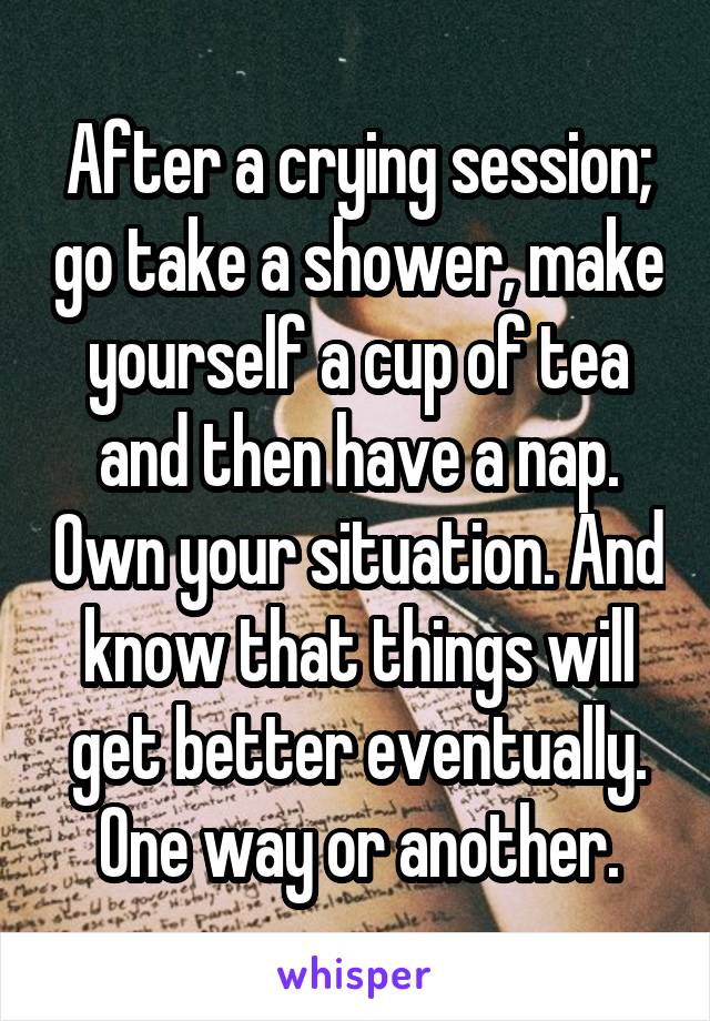 After a crying session; go take a shower, make yourself a cup of tea and then have a nap. Own your situation. And know that things will get better eventually. One way or another.