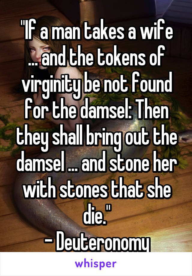 "If a man takes a wife
... and the tokens of virginity be not found for the damsel: Then they shall bring out the damsel ... and stone her with stones that she die."
- Deuteronomy