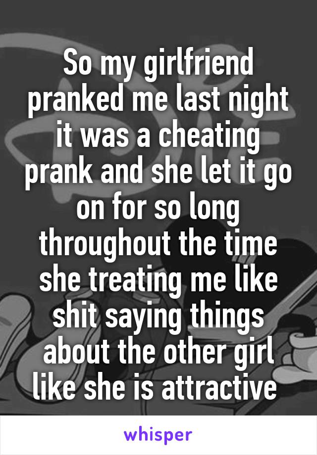 So my girlfriend pranked me last night it was a cheating prank and she let it go on for so long throughout the time she treating me like shit saying things about the other girl like she is attractive 