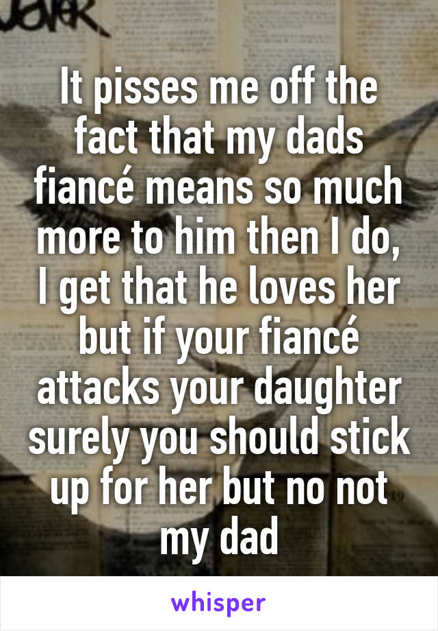 It pisses me off the fact that my dads fiancé means so much more to him then I do, I get that he loves her but if your fiancé attacks your daughter surely you should stick up for her but no not my dad