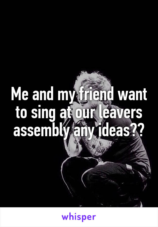 Me and my friend want to sing at our leavers assembly any ideas??