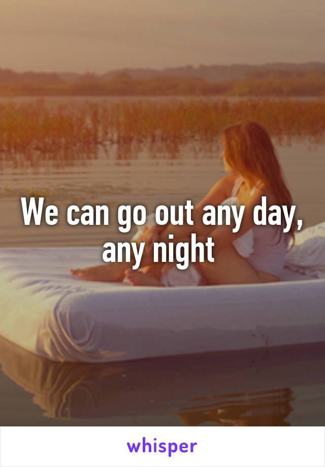 We can go out any day, any night 