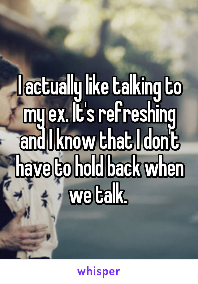 I actually like talking to my ex. It's refreshing and I know that I don't have to hold back when we talk. 