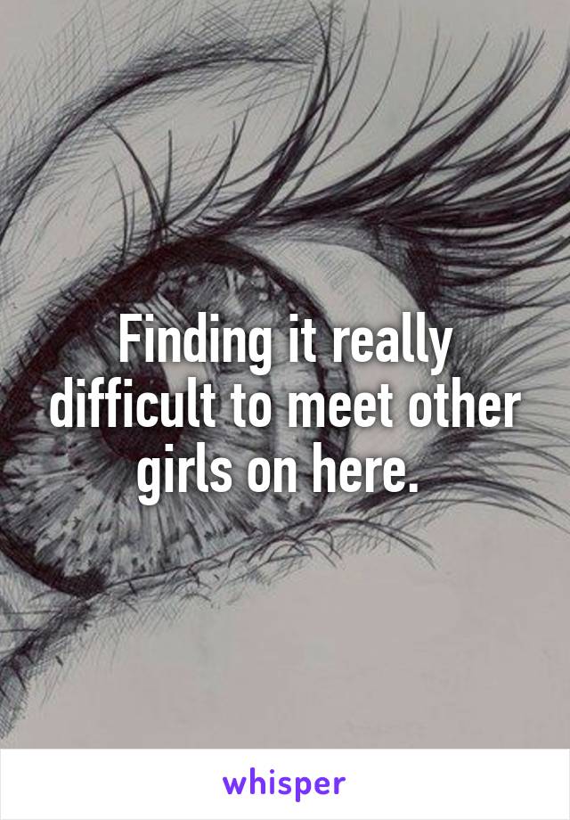 Finding it really difficult to meet other girls on here. 