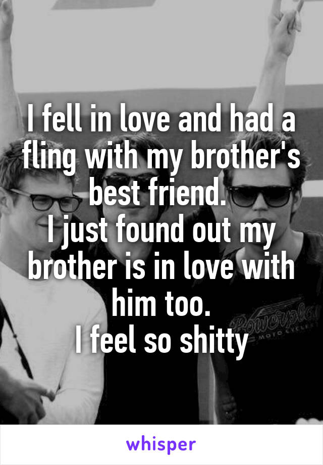 I fell in love and had a fling with my brother's best friend. 
I just found out my brother is in love with him too.
I feel so shitty