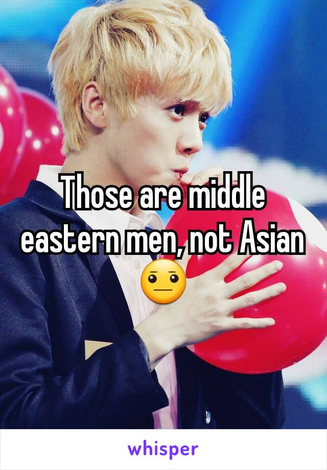 Those are middle eastern men, not Asian 😐