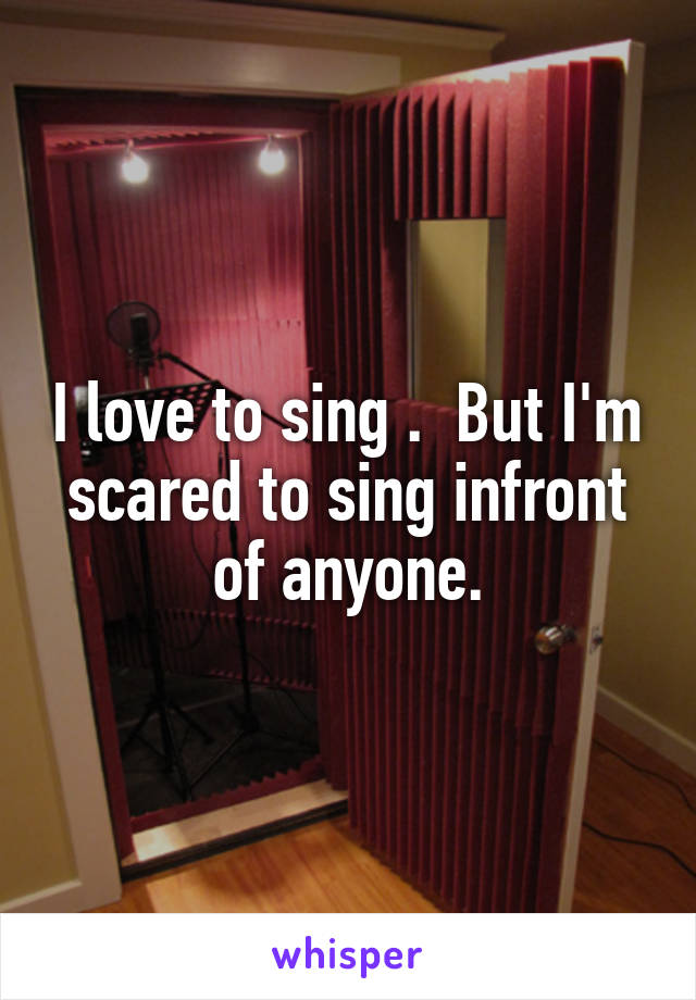 I love to sing .  But I'm scared to sing infront of anyone.
