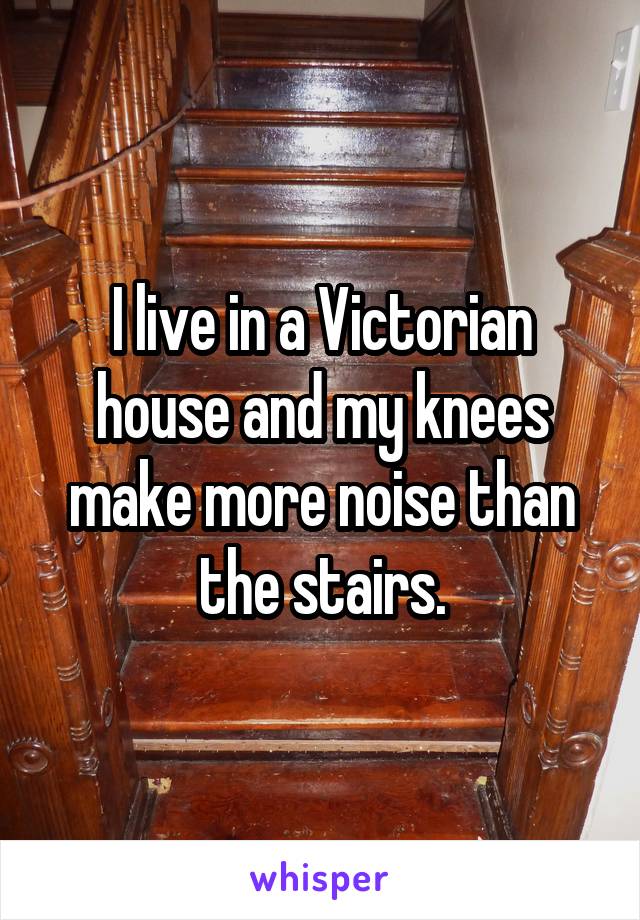 I live in a Victorian house and my knees make more noise than the stairs.