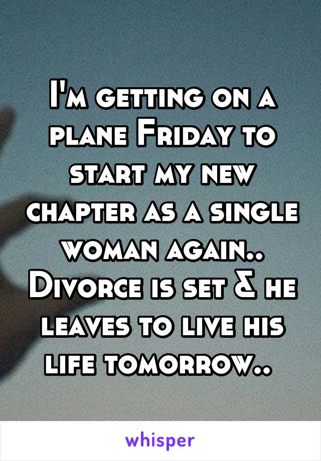 I'm getting on a plane Friday to start my new chapter as a single woman again.. Divorce is set & he leaves to live his life tomorrow.. 