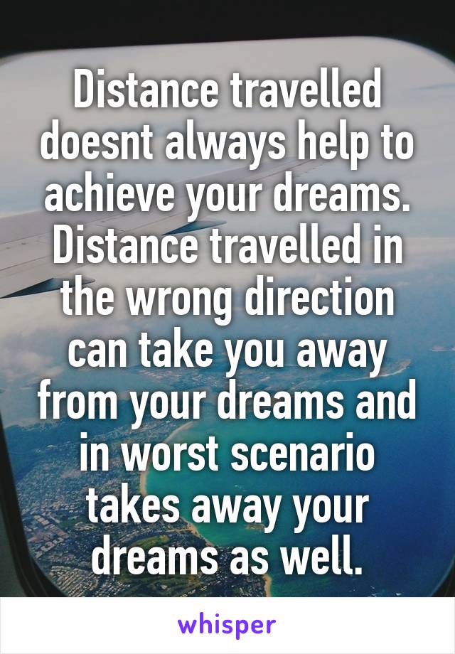 Distance travelled doesnt always help to achieve your dreams. Distance travelled in the wrong direction can take you away from your dreams and in worst scenario takes away your dreams as well.