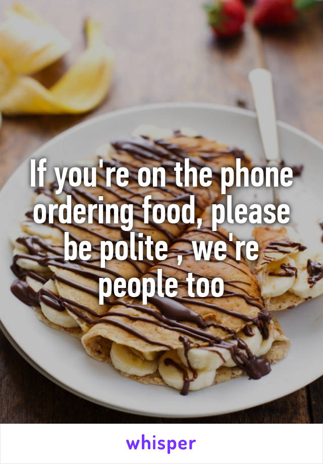 If you're on the phone ordering food, please be polite , we're people too