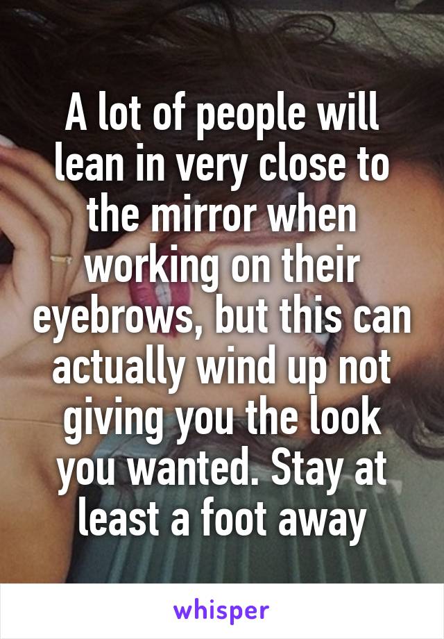A lot of people will lean in very close to the mirror when working on their eyebrows, but this can actually wind up not giving you the look you wanted. Stay at least a foot away