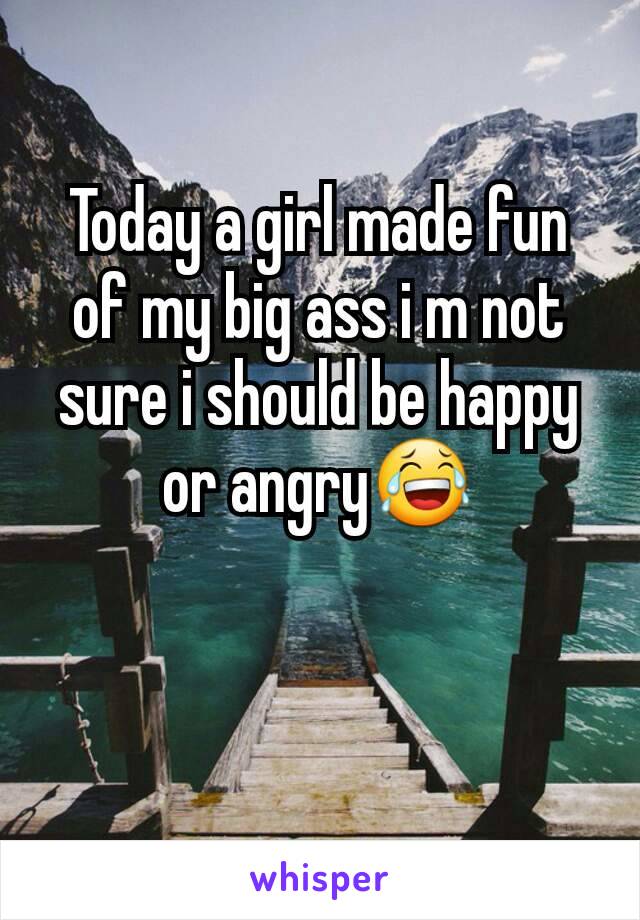 Today a girl made fun of my big ass i m not sure i should be happy or angry😂