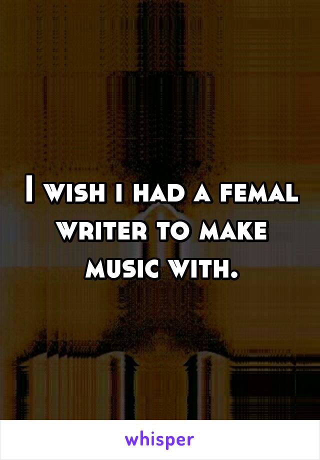 I wish i had a femal writer to make music with.