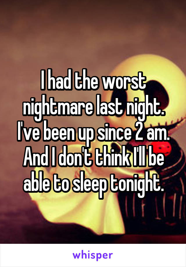 I had the worst nightmare last night. I've been up since 2 am. And I don't think I'll be able to sleep tonight.