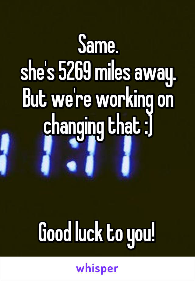 Same.
she's 5269 miles away.
But we're working on changing that :)



Good luck to you! 
