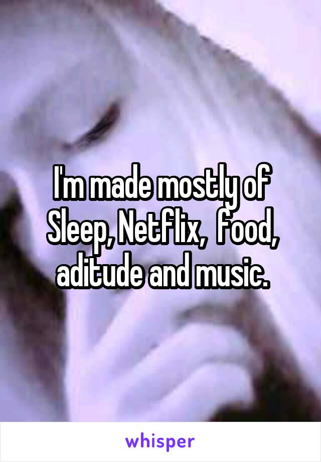 I'm made mostly of Sleep, Netflix,  food, aditude and music.