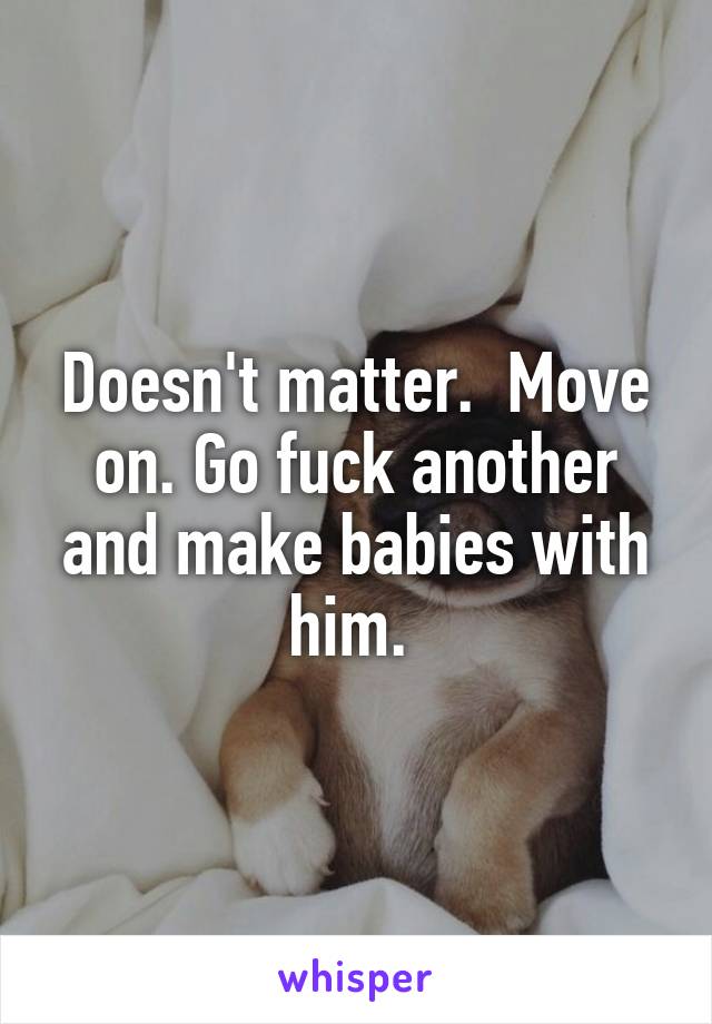 Doesn't matter.  Move on. Go fuck another and make babies with him. 