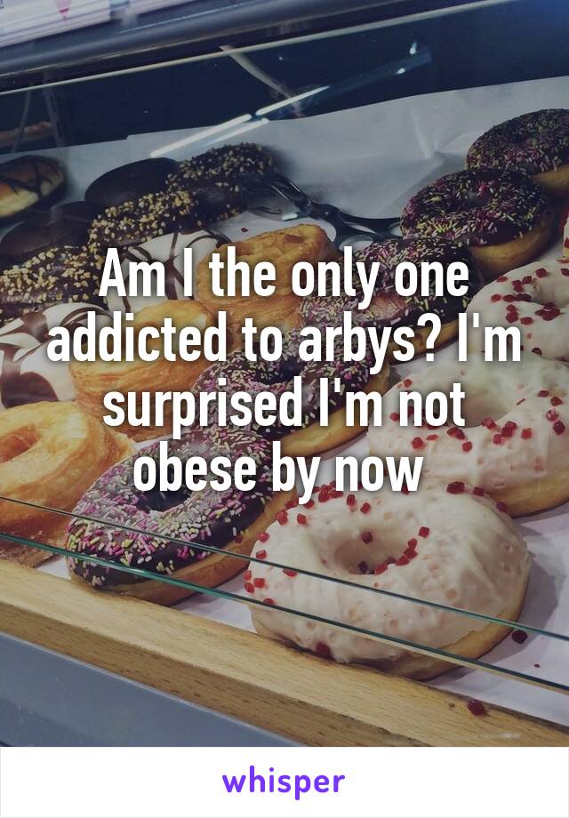 Am I the only one addicted to arbys? I'm surprised I'm not obese by now 

