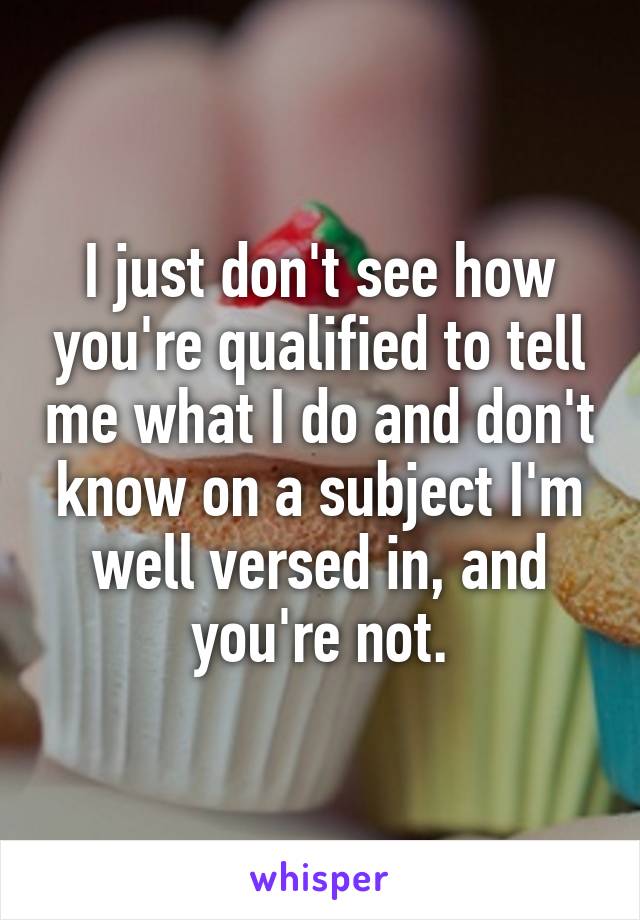 I just don't see how you're qualified to tell me what I do and don't know on a subject I'm well versed in, and you're not.