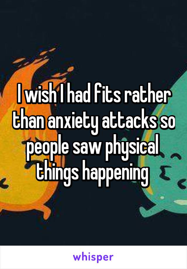 I wish I had fits rather than anxiety attacks so people saw physical  things happening 