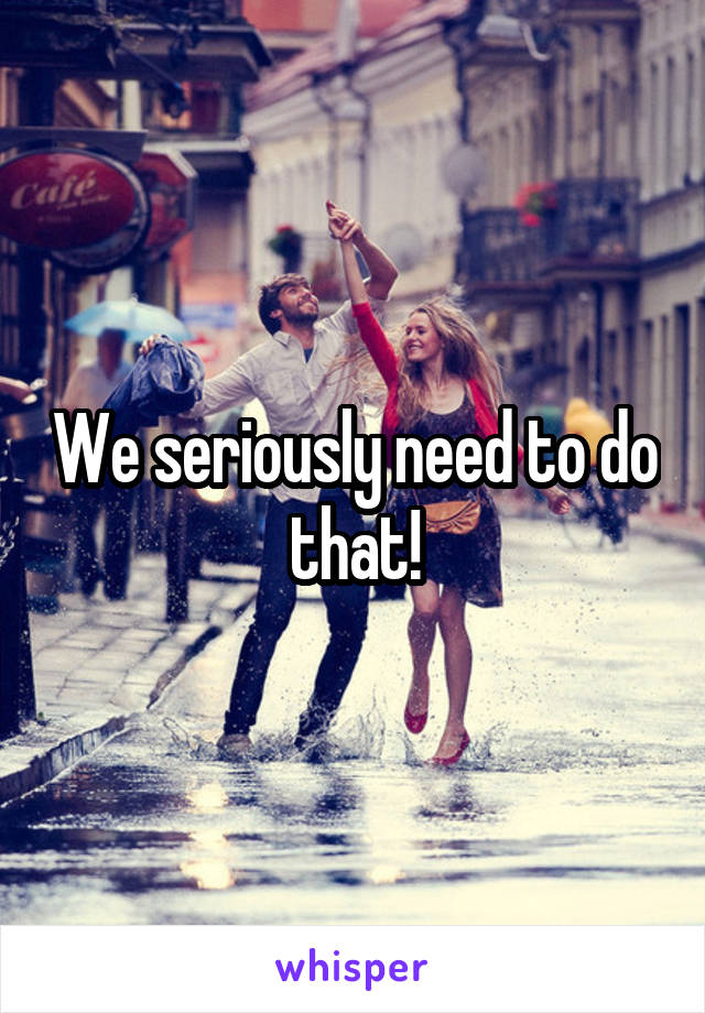 We seriously need to do that!