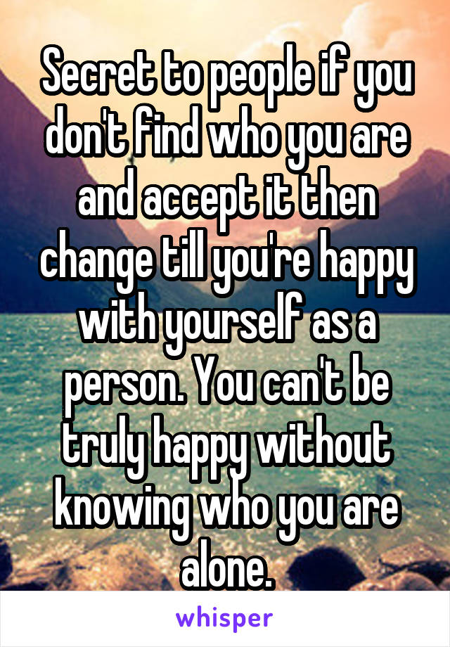 Secret to people if you don't find who you are and accept it then change till you're happy with yourself as a person. You can't be truly happy without knowing who you are alone.