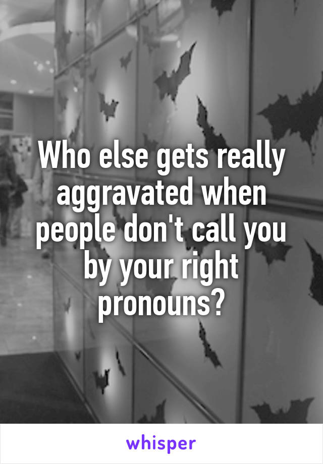Who else gets really aggravated when people don't call you by your right pronouns?
