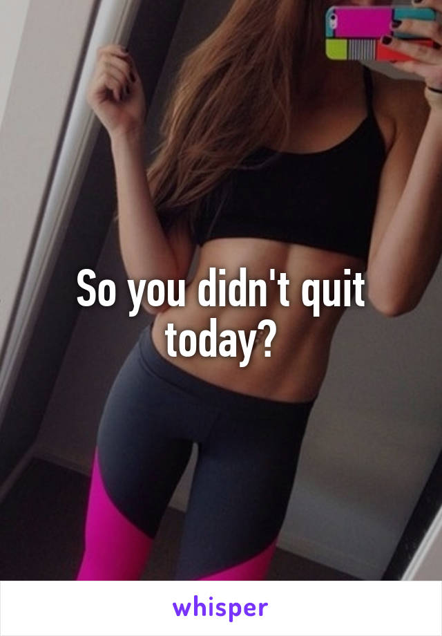 So you didn't quit today?