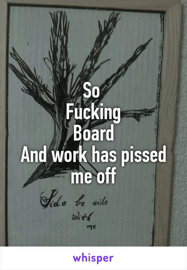So 
Fucking
Board
And work has pissed me off