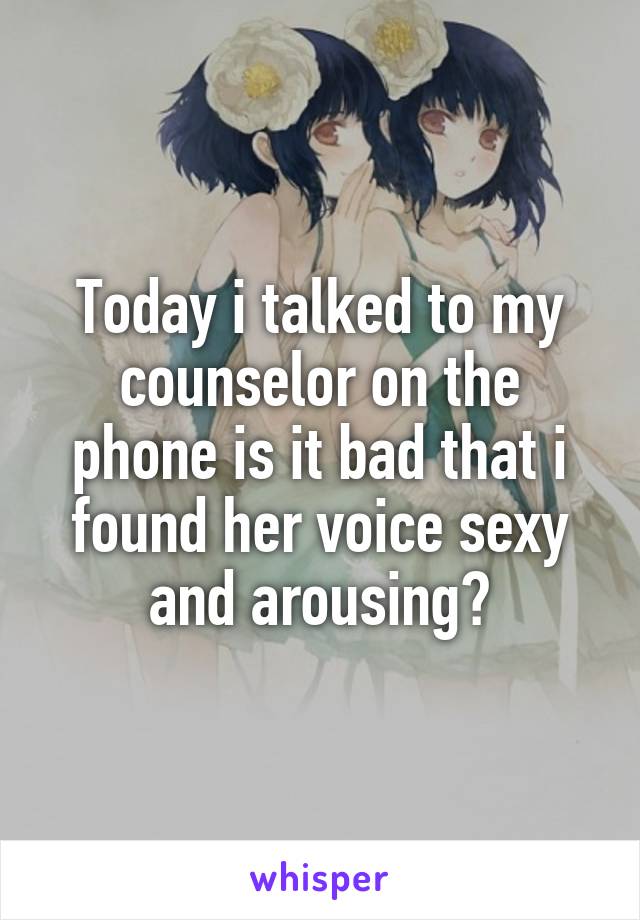 Today i talked to my counselor on the phone is it bad that i found her voice sexy and arousing?