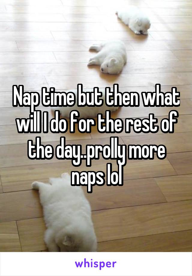 Nap time but then what will I do for the rest of the day..prolly more naps lol