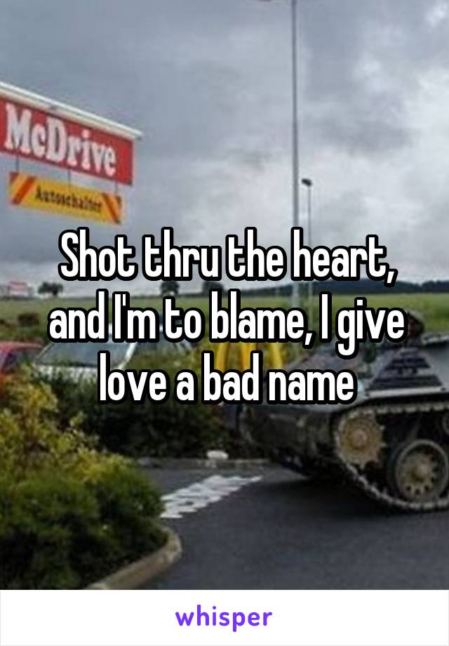 Shot thru the heart, and I'm to blame, I give love a bad name