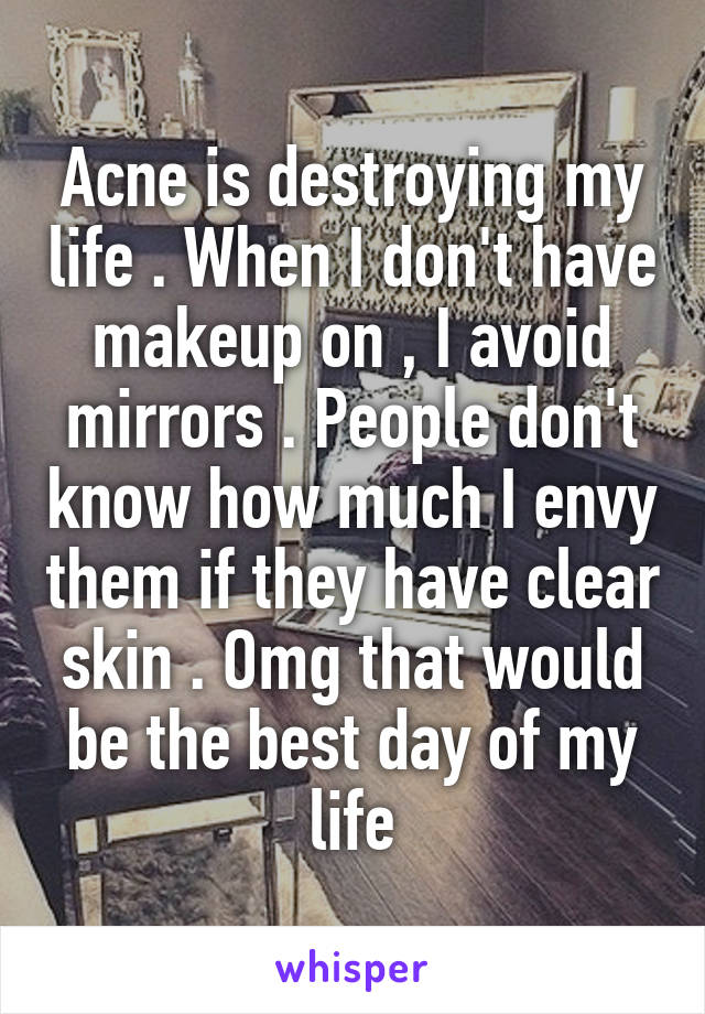Acne is destroying my life . When I don't have makeup on , I avoid mirrors . People don't know how much I envy them if they have clear skin . Omg that would be the best day of my life