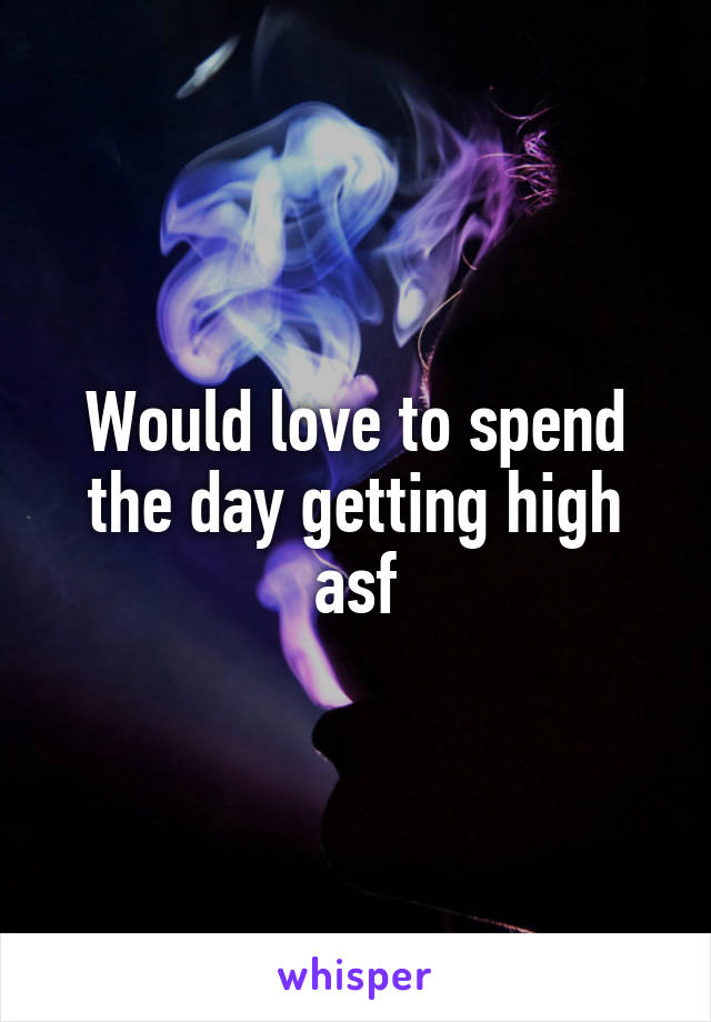 Would love to spend the day getting high asf