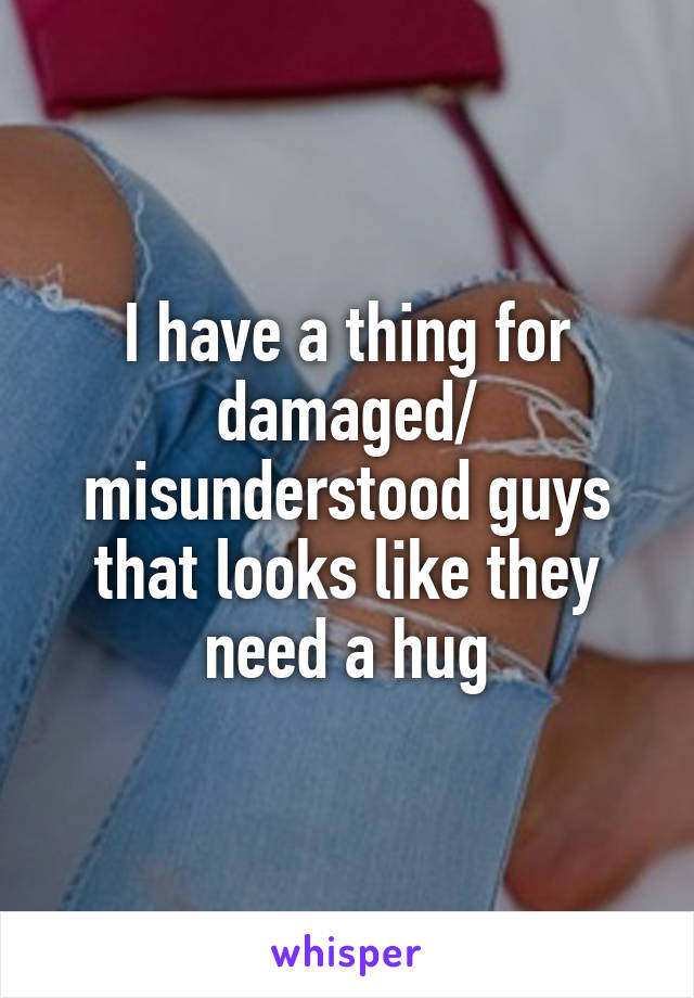 I have a thing for damaged/ misunderstood guys that looks like they need a hug
