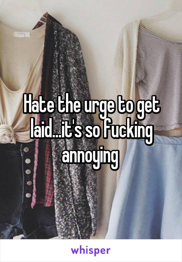 Hate the urge to get laid...it's so fucking annoying 