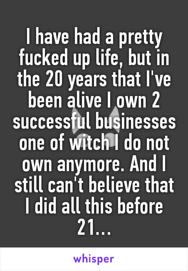 I have had a pretty fucked up life, but in the 20 years that I've been alive I own 2 successful businesses one of witch I do not own anymore. And I still can't believe that I did all this before 21…