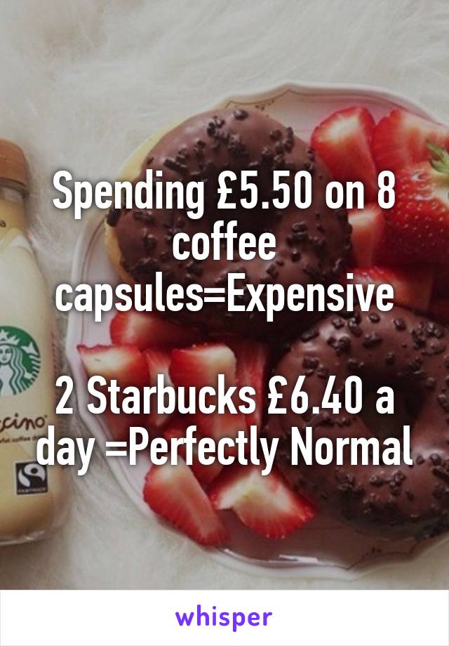 Spending £5.50 on 8 coffee capsules=Expensive

2 Starbucks £6.40 a day =Perfectly Normal