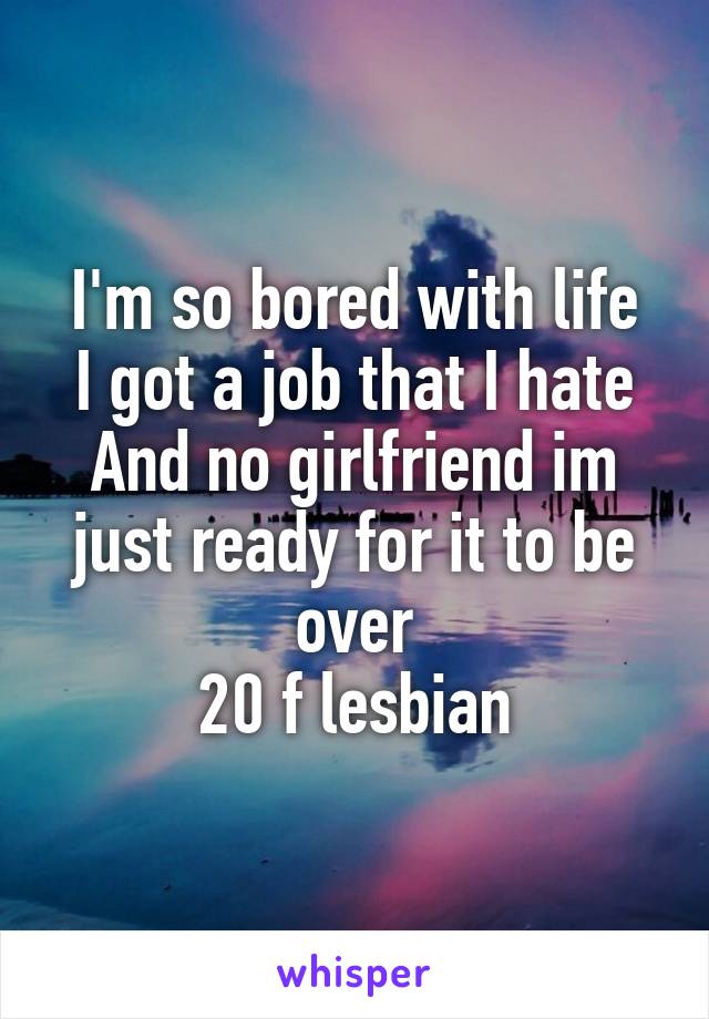 I'm so bored with life
I got a job that I hate
And no girlfriend im just ready for it to be over
20 f lesbian