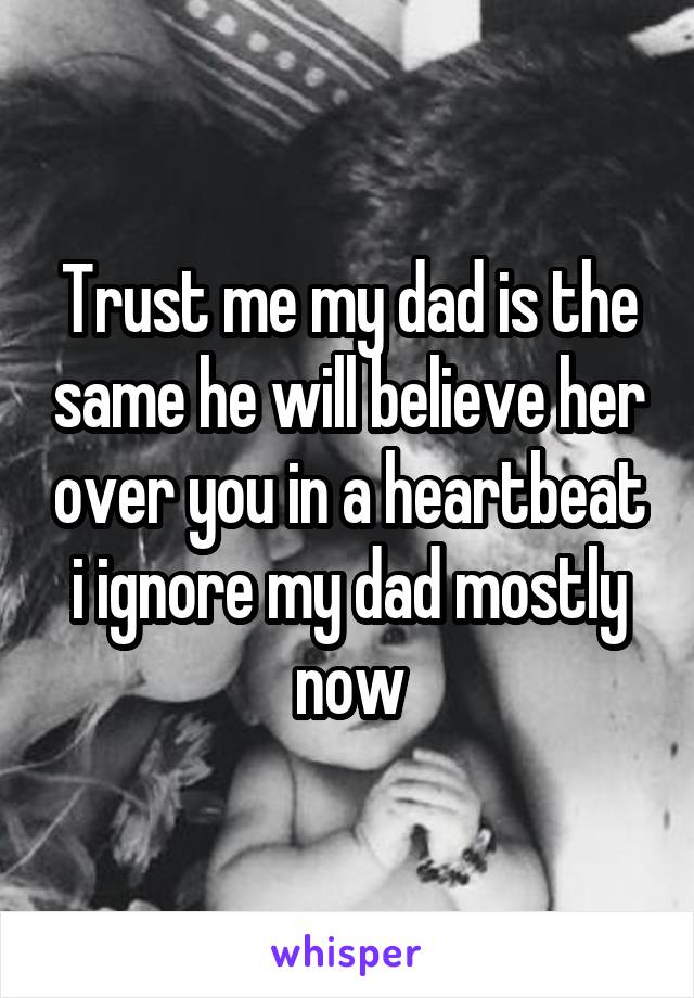 Trust me my dad is the same he will believe her over you in a heartbeat i ignore my dad mostly now