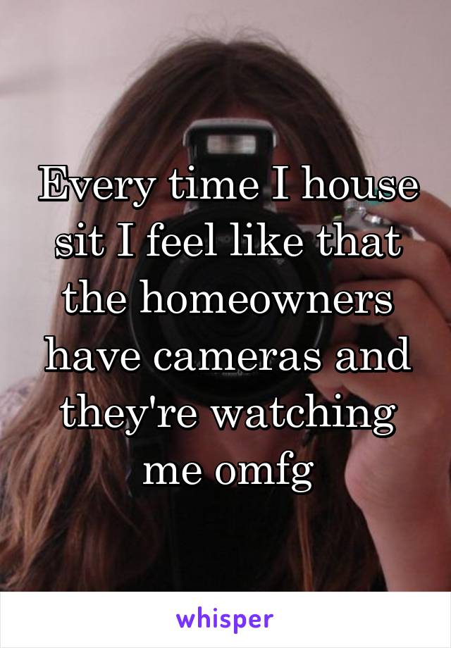 Every time I house sit I feel like that the homeowners have cameras and they're watching me omfg