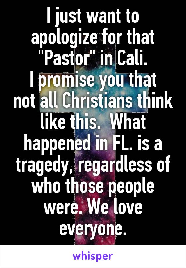 I just want to apologize for that "Pastor" in Cali.
I promise you that not all Christians think like this.  What happened in FL. is a tragedy, regardless of who those people were. We love everyone.
