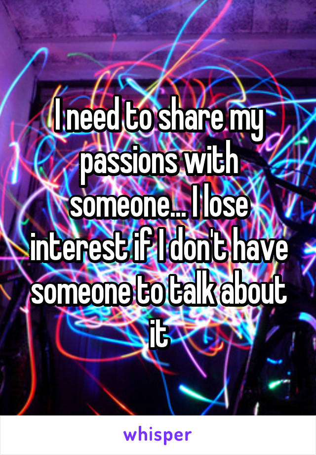 I need to share my passions with someone... I lose interest if I don't have someone to talk about it