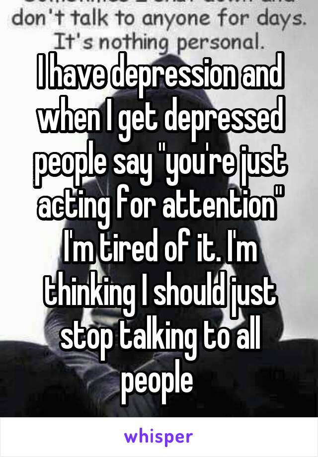 I have depression and when I get depressed people say "you're just acting for attention" I'm tired of it. I'm thinking I should just stop talking to all people 
