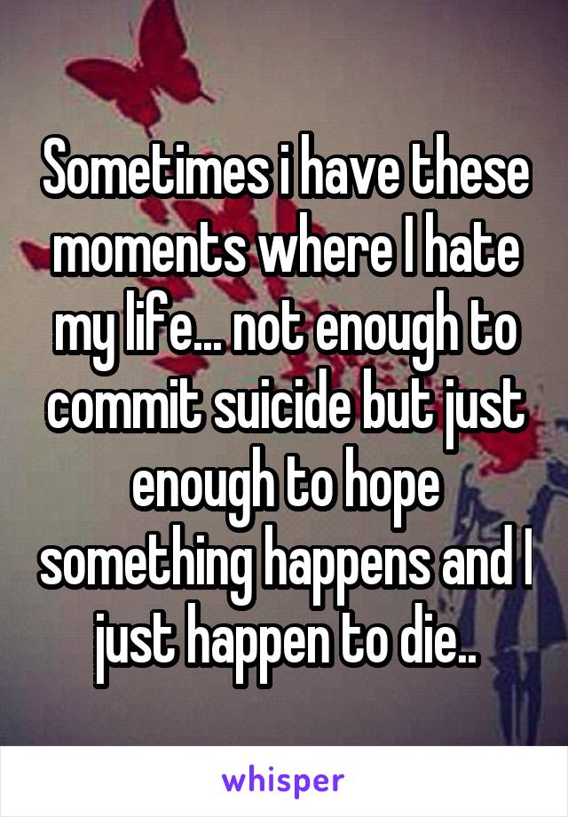 Sometimes i have these moments where I hate my life... not enough to commit suicide but just enough to hope something happens and I just happen to die..