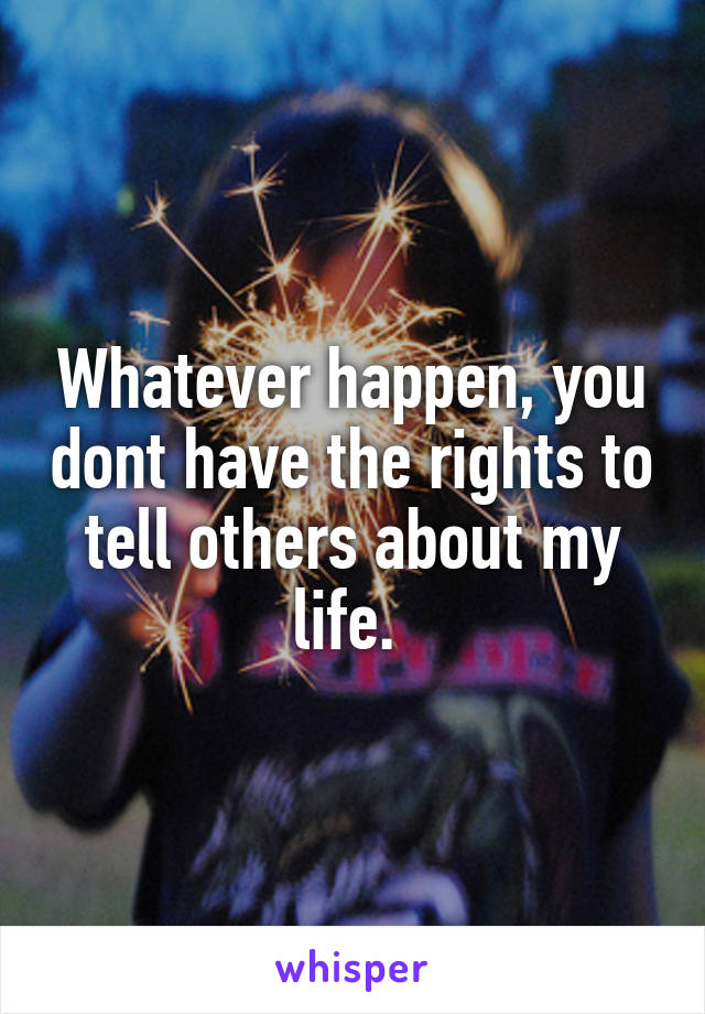 Whatever happen, you dont have the rights to tell others about my life. 